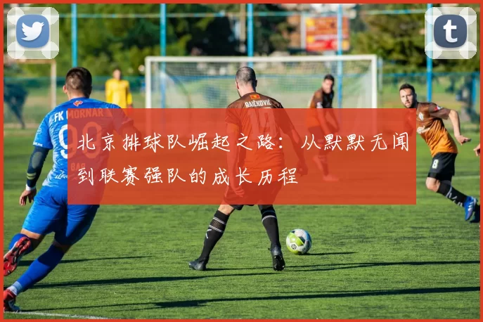 北京排球队崛起之路：从默默无闻到联赛强队的成长历程