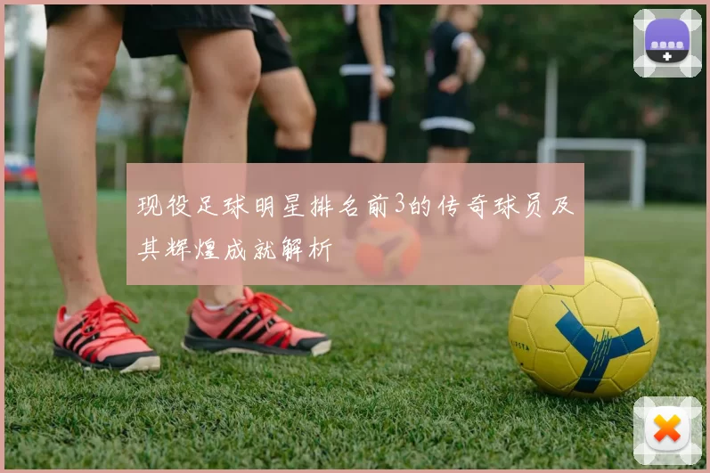 现役足球明星排名前3的传奇球员及其辉煌成就解析