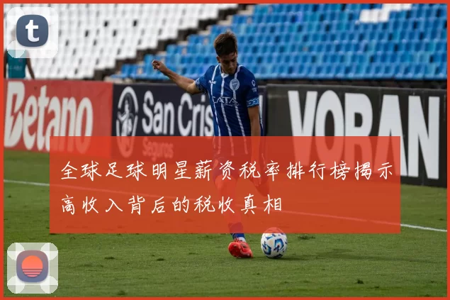 全球足球明星薪资税率排行榜揭示高收入背后的税收真相