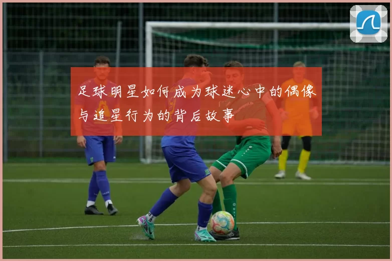 足球明星如何成为球迷心中的偶像与追星行为的背后故事